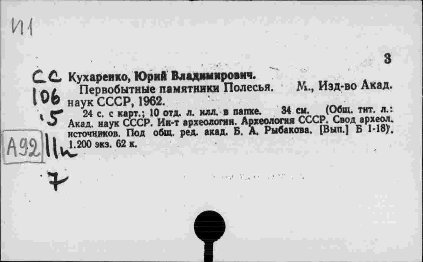 ﻿HI
з
С C Кухаренко, Юрий Владимирович.
I Первобытные памятники Полесья. М., Изд-во Акад. IVb наук СССР, 1962.
.Г*	24 с. с карт.; 10 отд. л. илл. в папке. 34 см. (Общ. тит. л.:
О Акад, наук СССР. Ии-т археологии. Археология СССР. Свод археол. I источников. Под общ. ред. акад. Б. А. Рыбакова. [Вып.] Б 1-18/.
} 111 1.200 экз. 62 к.